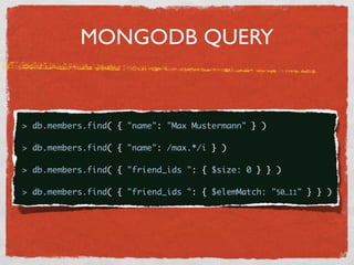 MONGODB QUERY


{
  > db.members.find( { "name": "Max Mustermann" } )

  > db.members.find( { "name": /max.*/i } )

  > db.members.find( { "friend_ids ": { $size: 0 } } )

  > db.members.find( { "friend_ids ": { $elemMatch: "50…11" } } )
 