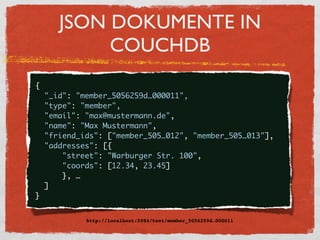JSON DOKUMENTE IN
              COUCHDB
    {
      "_id": "member_5056259d…000011",
      "type": "member",
      "email": "max@mustermann.de",
      "name": "Max Mustermann",
      "friend_ids": ["member_505…012", "member_505…013"],
      "addresses": [{
          "street": "Warburger Str. 100",
          "coords": [12.34, 23.45]
          }, …
      ]
    }


               http://localhost:5984/test/member_5056259d…000011
 