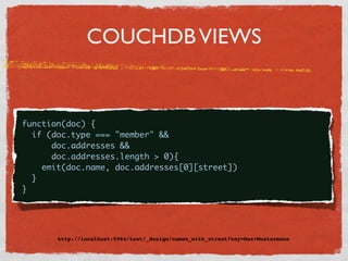 COUCHDB VIEWS


{
  function(doc) {
    if (doc.type === "member" &&
        doc.addresses &&
        doc.addresses.length > 0){
      emit(doc.name, doc.addresses[0][street])
    }
  }




         http://localhost:5984/test/_design/names_with_street?key=Max+Mustermann
 