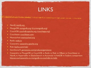 LINKS

Neo4J: neo4j.org
MongoDB: mongodb.org (try.mongodb.org)
CouchDB: couchdb.apache.org (couchapp.org)
Couchbase: couchbase.com
Memcached: memcached.org
Redis: redis.io
Cassandra: cassandra.apache.org
Riak: basho.com/riak/
GemStone/S: gemstone.com/products/gemstone
Cassandra vs MongoDB vs CouchDB vs Redis vs Riak vs HBase vs Couchbase vs
Neo4j vs Hypertable vs ElasticSearch vs Accumulo vs VoltDB vs Scalaris comparison:
kkovacs.eu/cassandra-vs-mongodb-vs-couchdb-vs-redis
 