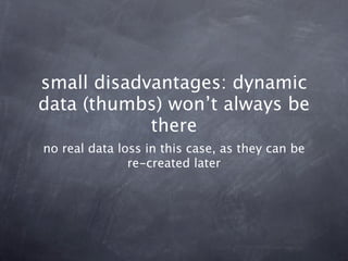 small disadvantages: dynamic
data (thumbs) won’t always be
            there
no real data loss in this case, as they can be
               re-created later
 