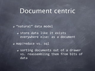 Document centric

“natural” data model

  store data like it exists 
  everywhere else: as a document

map/reduce vs. sql

  sorting documents out of a drawer 
  vs. reassembling them from bits of 
  data
 