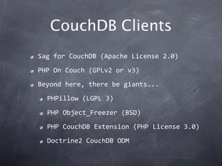 CouchDB Clients
Sag for CouchDB (Apache License 2.0)
PHP On Couch (GPLv2 or v3)
Beyond here, there be giants...
  PHPillow (LGPL 3)

  PHP Object_Freezer (BSD)
  PHP CouchDB Extension (PHP License 3.0)
  Doctrine2 CouchDB ODM
 