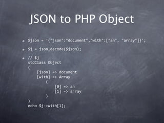JSON to PHP Object
$json = '{"json":"document","with":["an", "array"]}';

$j = json_decode($json);

// $j
stdClass Object
(
    [json] => document
    [with] => Array
        (
            [0] => an
            [1] => array
        )
)
echo $j‐>with[1];
 