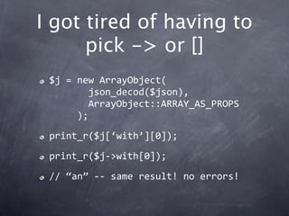 I got tired of having to
      pick -> or []
 $j = new ArrayObject(
        json_decod($json),
        ArrayObject::ARRAY_AS_PROPS
      );

 print_r($j[‘with’][0]);

 print_r($j‐>with[0]);

 // “an” ‐‐ same result! no errors!
 