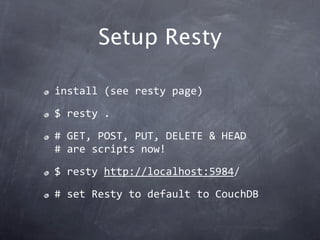 Setup Resty

install (see resty page)

$ resty .

# GET, POST, PUT, DELETE & HEAD
# are scripts now!

$ resty http://localhost:5984/

# set Resty to default to CouchDB
 