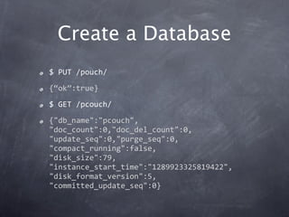 Create a Database
$ PUT /pouch/
{“ok”:true}
$ GET /pcouch/
{"db_name":"pcouch",
"doc_count":0,"doc_del_count":0,
"update_seq":0,"purge_seq":0,
"compact_running":false,
"disk_size":79,
"instance_start_time":"1289923325819422",
"disk_format_version":5,
"committed_update_seq":0}
 