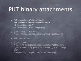 PUT binary attachments
 PUT /pouch/tek/photo?rev=2‐
 fff750985c2c2602e859fe38cd1d347e 
 ‐Q filename.png 
 ‐H “Content‐Type: image/png”

 {"ok":true,"id":"tek",
 "rev":"3‐18d519e58b569e43a6fd5e87491f0c4c"}

 GET /pouch/tek

 {"_id":"tek",
 "_rev":"3‐18d519e58b569e43a6fd5e87491f0c4c",
 "_attachments":{"photo":{"content_type":"image/
 png",
 "revpos":1,"length":18,"stub":true}}}
 