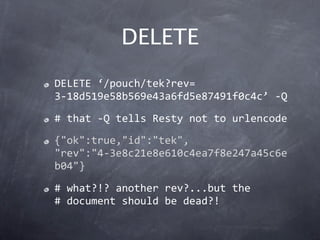 DELETE
DELETE ‘/pouch/tek?rev= 
3‐18d519e58b569e43a6fd5e87491f0c4c’ ‐Q
# that ‐Q tells Resty not to urlencode
{"ok":true,"id":"tek",
"rev":"4‐3e8c21e8e610c4ea7f8e247a45c6e
b04"}
# what?!? another rev?...but the
# document should be dead?!
 