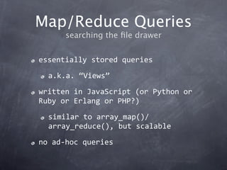 Map/Reduce Queries
      searching the ﬁle drawer


essentially stored queries

  a.k.a. “Views”

written in JavaScript (or Python or 
Ruby or Erlang or PHP?)

  similar to array_map()/
  array_reduce(), but scalable

no ad‐hoc queries
 