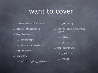 i want to cover
schema‐less JSON docs        _security

Binary Attachments        server side rendering 
                          stuff
Map/Reduce
                             _show
   Javascript
                             _list
   several examples
                          URL Rewriting
replication
                             _rewrite
security
                             vhosts
   validate_doc_updates
 