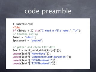 code preamble
#!/usr/bin/php
<?php
if ($argc < 2) die('I need a file name.'."n");
// CouchDB config
$user = 'admin';
$password = 'passwd';

// gather and clean EXIF data
$exif = exif_read_data($argv[1]);
unset($exif['MakerNote']);
unset($exif['ComponentsConfiguration']);
unset($exif['JPEGThumbnail']);
unset($exif['TIFFThumbnail']);
 