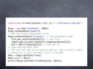 require_once dirname(realpath(__FILE__)).'/../libs/Sag/src/Sag.php';


$sag = new Sag('localhost', 5984);
$sag->setDatabase('pouch');
// PUT the binary attachment first
$sag->setAttachment('original', // the attachment name
	 file_get_contents($argv[1]), // the file
	 image_type_to_mime_type(exif_imagetype($argv[1])),
	 $id = md5_file($argv[1])); // the doc id
// then add the EXIF data
// GET the full doc as we need to add our info to what's there
// atomicity is at a document level in CouchDB
$doc = $sag->get($id)->body;
$doc->exif = $exif;
print_r($sag->put(md5_file($argv[1]), $doc));
 