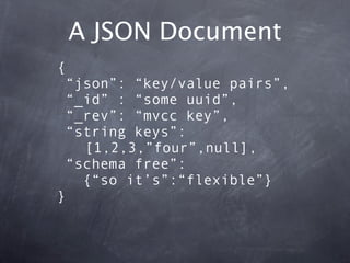 A JSON Document
{
 “json”: “key/value pairs”,
 “_id” : “some uuid”,
 “_rev”: “mvcc key”,
 “string keys”:
   [1,2,3,”four”,...