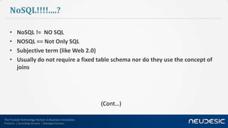 NoSQL!!!!....?

    •     NoSQL != NO SQL
    •     NOSQL == Not Only SQL
    •     Subjective term (like Web 2.0)
    •     Usually do not require a fixed table schema nor do they use the concept of
          joins




                                                        (Cont…)

The Trusted Technology Partner in Business Innovation
Products | Consulting Services | Managed Services
 
