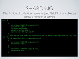 SHARDING
Distribution of collection segments (and GridFS binary objects)
across a number of servers
hosts= [
{
serverName='ds012345.mongolab.com',
serverPort='12345',
username="myUsername",
password="my53cUr3P455",
authenticationDB="myremotedb"
},
//note that we only needed the credentials and the authenticationDB value for the first
host entry.
//All other hosts must use the same values.
{
serverName='ds023456.mongolab.com',
serverPort='23456',
},
{
serverName='ds034567.mongolab.com',
serverPort='34567',
}
]
 