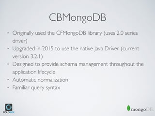 CBMongoDB
• Originally used the CFMongoDB library (uses 2.0 series
driver)
• Upgraded in 2015 to use the native Java Driver (current
version 3.2.1)
• Designed to provide schema management throughout the
application lifecycle
• Automatic normalization
• Familiar query syntax
 