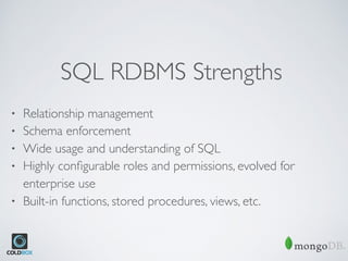SQL RDBMS Strengths
• Relationship management
• Schema enforcement
• Wide usage and understanding of SQL
• Highly conﬁgurable roles and permissions, evolved for
enterprise use
• Built-in functions, stored procedures, views, etc.
 