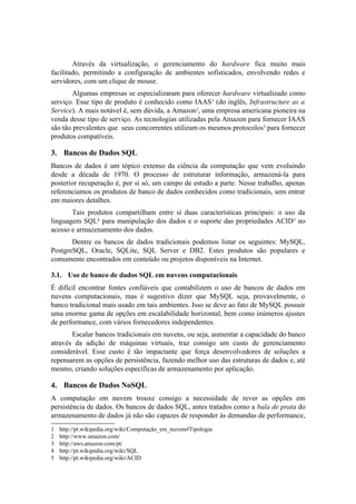 Através da virtualização, o gerenciamento do hardware fica muito mais
facilitado, permitindo a configuração de ambientes sofisticados, envolvendo redes e
servidores, com um clique de mouse.
Algumas empresas se especializaram para oferecer hardware virtualizado como
serviço. Esse tipo de produto é conhecido como IAAS1 (do inglês, Infrastructure as a
Service). A mais notável é, sem dúvida, a Amazon2, uma empresa americana pioneira na
venda desse tipo de serviço. As tecnologias utilizadas pela Amazon para fornecer IAAS
são tão prevalentes que seus concorrentes utilizam os mesmos protocolos3 para fornecer
produtos compatíveis.
3. Bancos de Dados SQL
Bancos de dados é um tópico extenso da ciência da computação que vem evoluindo
desde a década de 1970. O processo de estruturar informação, armazená-la para
posterior recuperação é, por si só, um campo de estudo a parte. Nesse trabalho, apenas
referenciamos os produtos de banco de dados conhecidos como tradicionais, sem entrar
em maiores detalhes.
Tais produtos compartilham entre si duas características principais: o uso da
linguagem SQL4 para manipulação dos dados e o suporte das propriedades ACID5 no
acesso e armazenamento dos dados.
Dentre os bancos de dados tradicionais podemos listar os seguintes: MySQL,
PostgreSQL, Oracle, SQLite, SQL Server e DB2. Estes produtos são populares e
comumente encontrados em conteúdo ou projetos disponíveis na Internet.
3.1. Uso de banco de dados SQL em nuvens computacionais
É difícil encontrar fontes confiáveis que contabilizem o uso de bancos de dados em
nuvens computacionais, mas é sugestivo dizer que MySQL seja, provavelmente, o
banco tradicional mais usado em tais ambientes. Isso se deve ao fato de MySQL possuir
uma enorme gama de opções em escalabilidade horizontal, bem como inúmeros ajustes
de performance, com vários fornecedores independentes.
Escalar bancos tradicionais em nuvens, ou seja, aumentar a capacidade do banco
através da adição de máquinas virtuais, traz consigo um custo de gerenciamento
considerável. Esse custo é tão impactante que força desenvolvedores de soluções a
repensarem as opções de persistência, fazendo melhor uso das estruturas de dados e, até
mesmo, criando soluções específicas de armazenamento por aplicação.
4. Bancos de Dados NoSQL
A computação em nuvem trouxe consigo a necessidade de rever as opções em
persistência de dados. Os bancos de dados SQL, antes tratados como a bala de prata do
armazenamento de dados já não são capazes de responder às demandas de performance,
1 http://pt.wikipedia.org/wiki/Computação_em_nuvem#Tipologia
2 http://www.amazon.com/
3 http://aws.amazon.com/pt/
4 http://pt.wikipedia.org/wiki/SQL
5 http://pt.wikipedia.org/wiki/ACID
 