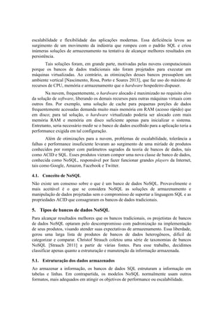 escalabilidade e flexibilidade das aplicações modernas. Essa deficiência levou ao
surgimento de um movimento da indústria que rompeu com o padrão SQL e criou
inúmeras soluções de armazenamento na tentativa de alcançar melhores resultados em
persistência.
Tais soluções foram, em grande parte, motivadas pelas nuvens computacionais
porque os bancos de dados tradicionais não foram projetados para executar em
máquinas virtualizadas. Ao contrário, as otimizações desses bancos pressupõem um
ambiente vertical [Nascimento, Rosa, Porto e Soares 2013], que faz uso do máximo de
recursos de CPU, memória e armazenamento que o hardware hospedeiro dispuser.
Na nuvem, frequentemente, o hardware alocado é maximizado no requisito alvo
da solução de software, liberando os demais recursos para outras máquinas virtuais com
outros fins. Por exemplo, uma solução de cache para pequenas porções de dados
frequentemente acessadas demanda muito mais memória em RAM (acesso rápido) que
em disco; para tal solução, o hardware virtualizado poderia ser alocado com mais
memória RAM e memória em disco suficiente apenas para inicializar o sistema.
Entretanto, seria necessário medir se o banco de dados escolhido para a aplicação teria a
performance exigida em tal configuração.
Além de otimizações para a nuvem, problemas de escalabilidade, tolerância a
falhas e performance insuficiente levaram ao surgimento de uma miríade de produtos
conhecidos por romper com parâmetros sagrados da teoria de bancos de dados, tais
como ACID e SQL. Esses produtos vieram compor uma nova classe de banco de dados,
conhecida como NoSQL, responsável por fazer funcionar grandes players da Internet,
tais como Google, Amazon, Facebook e Twitter.
4.1. Conceito de NoSQL
Não existe um consenso sobre o que é um banco de dados NoSQL. Provavelmente o
mais aceitável é o que se considera NoSQL as soluções de armazenamento e
manipulação de dados projetadas sem o compromisso de suportar a linguagem SQL e as
propriedades ACID que consagraram os bancos de dados tradicionais.
5. Tipos de bancos de dados NoSQL
Para alcançar resultados melhores que os bancos tradicionais, os projetistas de bancos
de dados NoSQL optaram pelo descompromisso com padronização na implementação
de seus produtos, visando atender suas expectativas de armazenamento. Essa liberdade,
gerou uma larga lista de produtos de bancos de dados heterogêneos, difícil de
categorizar e comparar. Christof Strauch coletou uma série de taxonomias de bancos
NoSQL [Strauch 2011] a partir de várias fontes. Para esse trabalho, decidimos
classificar apenas quanto a estruturação e manutenção da informação armazenada.
5.1. Estruturação dos dados armazenados
Ao armazenar a informação, os bancos de dados SQL estruturam a informação em
tabelas e linhas. Em contrapartida, os modelos NoSQL normalmente usam outros
formatos, mais adequados em atingir os objetivos de performance ou escalabilidade.
 