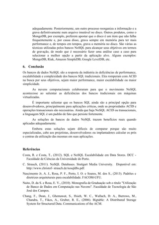 adequadamente. Posteriormente, um outro processo reorganiza a informação e a
grava definitivamente num arquivo imutável no disco. Outros produtos, como o
MongoDB, por exemplo, preferem apostar que o disco é um item que não falha
frequentemente e, por causa disso, grava sempre em memória para ter mais
performance e, de tempos em tempos, grava a memória no disco. São várias as
técnicas utilizadas pelos bancos NoSQL para alcançar seus objetivos em termos
de gravação, de modo que é necessário fazer uma análise caso a caso para
selecionar a melhor opção a partir da aplicação alvo. Alguns exemplos:
MongoDB, Riak, Amazon SimpleDB, Google LevelDB, etc.
6. Conclusão
Os bancos de dados NoSQL são a resposta da indústria às deficiências de performance,
escalabilidade e complexidade dos bancos SQL tradicionais. Eles romperam com ACID
na busca por seus objetivos, sejam maior performance, maior escalabilidade ou maior
simplicidade.
As nuvens computacionais colaboraram para que o movimento NoSQL
acontecesse ao salientar as deficiências dos bancos tradicionais em máquinas
virtualizadas.
É importante salientar que os bancos SQL ainda são a principal opção para
desenvolvedores, principalmente para aplicações críticas, onde as propriedades ACID e
operações transacionais são necessárias. Ainda que haja NoSQL ACID ou transacionais,
a linguagem SQL é um padrão de fato que persiste fortemente.
As soluções de bancos de dados NoSQL trazem benefícios reais quando
aplicadas adequadamente.
Embora estas soluções sejam difíceis de comparar porque são muito
especializadas, cabe aos projetistas, desenvolvedores ou implantadores calcular os prós
e contras da utilização das mesmas em suas aplicações.
Referências
Costa, R. e Costa, T., (2012). SQL e NoSQL Escalabilidade em Data Stores. DCC -
Faculdade de Ciências da Universidade do Porto.
C. Strauch, (2011). NoSQL Databases. Stuttgart Media University. Disponível em:
http://www.christof- strauch.de/nosqldbs.pdf.
Nascimento Jr, A. J., Rosa, P. F., Porto, I. O. e Soares, M. dos S., (2013). Padrões e
diretrizes arquiteturais para escalabilidade. FACOM-UFU.
Naito, D. da S. e Rosa, E. V., (2010). Monografia de Graduação sob o título "Utilização
de Banco de Dados em Computação nas Nuvens". Faculdade de Tecnologia de São
José dos Campos.
Chang, F., Dean, J., Ghemawat, S., Hsieh, W. C., Wallach, D. A., Burrows, M.,
Chandra, T., Fikes, A., Gruber, R. E., (2006). Bigtable: A Distributed Storage
System for Structured Data. Communications of the ACM.
 