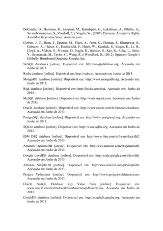 DeCandia, G., Hastorun, D., Jampani, M., Kakulapati, G., Lakshman, A., Pilchin, A.,
Sivasubramaninan, S., Vosshall, P. e Vogels, W., (2007). Dynamo: Amazon’s Highly
Available Key-value Store. Amazon.com
Corbett, J. C., Dean, J., Epstein, M., Fikes, A., Frost, C., Furman, J., Ghemawat, S.,
Gubarev, A., Heiser, C., Hochschild, P., Hsieh, W., Kanthak, S., Kogan, E., Li, H.,
Lloyd, A., Melnik, S., Mwaura, D., Nagle, D., Quinlan, S., Rao, R., Rolig, L., Saito,
Y., Szymaniak, M., Taylor, C., Wang, R. e Woodford, D., (2012). Spanner: Google’s
Globally-Distributed Database. Google, Inc.
NoSQL databases [online]. Disponível em: http://nosql-database.org. Acessado em
Junho de 2013.
Redis database [online]. Diponível em: http://redis.io. Acessado em Junho de 2013.
MongoDB database [online]. Disponível em: http://www.mongodb.org. Acessado em:
Junho de 2013.
Riak database [online]. Disponível em: http://basho.com/riak. Acessado em: Junho de
2013.
MySQL database [online]. Disponível em: http://www.mysql.com. Acessado em: Junho
de 2013.
Oracle database [online]. Disponível em: http://www.oracle.com/br/products/database.
Acessado em Junho de 2013.
PostgreSQL database [online]. Disponível em: http://www.postgresql.org. Acessado em
Junho de 2013.
SQLite database [online]. Disponível em: http://www.sqlite.org. Acessado em Junho de
2013.
IBM DB2 database [online]. Disponível em: http://www.ibm.com/software/data/db2.
Acessado em Junho de 2013.
Amazon DynamoDB [online]. Disponível em: http://aws.amazon.com/pt/dynamodb.
Acessado em Junho de 2013.
Google LevelDB database [online]. Disponível em: http://code.google.com/p/leveldb.
Acessado em Junho de 2013.
Amazon SimpleDB [online]. Disponível em: http://aws.amazon.com/pt/simpledb.
Acessado em Junho de 2013.
Project Voldemort [online]. Disponível em: http://www.project-voldemort.com.
Acessado em Junho de 2013.
Oracle NoSQL Database Key Value Pairs [online]. Disponível em:
www.oracle.com/technetwork/database/nosqldb/overview. Acessado em Junho de
2013.
CouchDB database [online]. Disponível em: http://couchdb.apache.org. Acessado em
Junho de 2013.
 