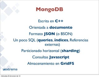 MongoDB

                                       Escrita en C++
                                  Orientada a documento
                                  Formato JSON (o BSON)
                 Un poco SQL (queries, índices, Referencias
                                 externas)
                              Particionado horizontal (sharding)
                                    Consultas Javascript
                                 Almacenamiento en GridFS
                                                                   17


miércoles 25 de enero de 12
 