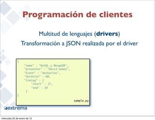 Programación de clientes

                              Multitud de lenguajes (drivers)
                   Transformación a JSON realizada por el driver

              {
               	    "name" : "NoSQL y MongoDB",
               	    "presenter" : "David Gomez",
               	    "Event" : "decharlas",
               	    "duration" : 60,
               	    "timing" : {
              	      	 "start" : 17,
              	      	 "end" : 19
              	      }
              }

                                                   sample.py

                                                                   22


miércoles 25 de enero de 12
 
