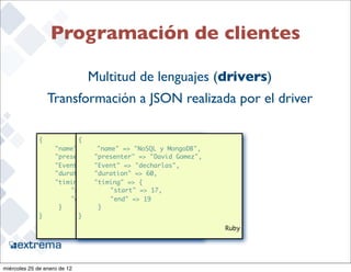 Programación de clientes

                              Multitud de lenguajes (drivers)
                   Transformación a JSON realizada por el driver

              {           {
               	    "name" : "NoSQL y MongoDB", y MongoDB",
                                 "name" => "NoSQL
               	    "presenter" : "David Gomez",
                            	 "presenter" => "David Gomez",
               	    "Event" 	: "decharlas",
                                "Event" => "decharlas",
               	    "duration" "duration" => 60,
                            	   : 60,
               	    "timing" : "timing" => {
                            	   {
              	      	 "start" 	: 17,
                          	          "start" => 17,
              	      	 "end" : 	19 "end" => 19
                          	
              	      }    	      }
              }           }

                                                 sample.py    Ruby

                                                                     22


miércoles 25 de enero de 12
 