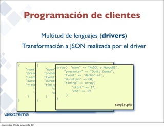 Programación de clientes

                              Multitud de lenguajes (drivers)
                   Transformación a JSON realizada por el driver

              {           {
                                        array( "name" => "NoSQL y MongoDB",
               	    "name" : "NoSQL y MongoDB", y MongoDB",
                                 "name" => "NoSQL
                                         	 "presenter" => "David Gomez",
               	    "presenter" : "David Gomez",
                            	 "presenter" => "David Gomez",
                                         	 "Event" => "decharlas",
               	    "Event" 	: "decharlas",
                                "Event" => "decharlas",
                                         	 "duration" => 60,
               	    "duration" "duration" => 60,
                            	   : 60,
                                         	 "timing" => array(
               	    "timing" : "timing" => {
                            	   {
                                        	    	 "start" => 17,
              	      	 "start" 	: 17,
                          	          "start" => 17,
                                        	    	 "end" => 19
              	      	 "end" : 	19 "end" => 19
                          	
                                        	    )
              	      }    	      }
                                        }
              }           }
                                                                         sample.php
                                                    sample.py      Ruby

                                                                                      22


miércoles 25 de enero de 12
 