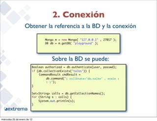 2. Conexión
                    Obtener la referencia a la BD y la conexión
                              	
                                  Mongo m = new Mongo( "127.0.0.1" , 27017 );
                              	   DB db = m.getDB( "playground" );
                              	   	



                                      Sobre la BD se puede:
                          Boolean authorized = db.authenticate(user, passwd);
                          if (db.collectionExists("talks")) {
                              CommandResult cmdResult =
                                   db.command("{ collStats:"db.talks" , scale :
                                   1 }");
                          }
                          	   	
                          Set<String> colls = db.getCollectionNames();
                          for (String s : colls) {
                              System.out.println(s);
                          }	 	
                                                                                  24


miércoles 25 de enero de 12
 