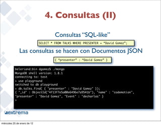4. Consultas (II)

                                       Consultas “SQL-like”
                              SELECT * FROM TALKS WHERE PRESENTER = “David Gomez”;


               Las consultas se hacen con Documentos JSON
                                       { “presenter” : “David Gomez” }


           beleriand:bin dgomez$ ./mongo
           MongoDB shell version: 1.8.1
           connecting to: test
           > use playground
           switched to db playground
           > db.talks.find( { "presenter" : "David Gomez" });
           { "_id" : ObjectId("4f13f7e5a00e6496e7a9541b"), "name" : "codemotion",
           "presenter" : "David Gomez", "Event" : "decharlas" }
           >



                                                                                     27


miércoles 25 de enero de 12
 