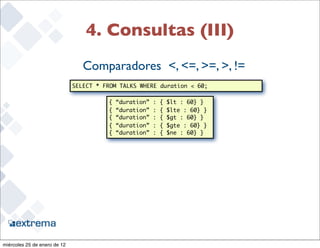 4. Consultas (III)
                                 Comparadores <, <=, >=, >, !=
                              SELECT * FROM TALKS WHERE duration < 60;

                                        {   “duration”   :   {   $lt : 60} }
                                        {   “duration”   :   {   $lte : 60} }
                                        {   “duration”   :   {   $gt : 60} }
                                        {   “duration”   :   {   $gte : 60} }
                                        {   “duration”   :   {   $ne : 60} }




                                                                                28


miércoles 25 de enero de 12
 