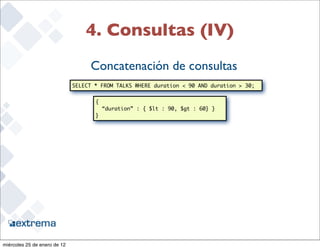 4. Consultas (IV)
                                   Concatenación de consultas
                              SELECT * FROM TALKS WHERE duration < 90 AND duration > 30;


                                     {
                                         “duration” : { $lt : 90, $gt : 60} }
                                     }




                                                                                           29


miércoles 25 de enero de 12
 