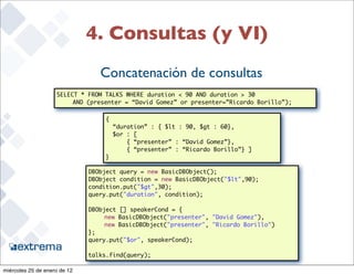 4. Consultas (y VI)
                                 Concatenación de consultas
                    SELECT * FROM TALKS WHERE duration < 90 AND duration > 30
                         AND (presenter = “David Gomez” or presenter=”Ricardo Borillo”);

                                   {
                                       “duration” : { $lt : 90, $gt : 60},
                                       $or : [
                                           { “presenter” : “David Gomez”},
                                           { “presenter” : “Ricardo Borillo”} ]
                                   }

                              DBObject query = new BasicDBObject();
                              DBObject condition = new BasicDBObject("$lt",90);
                              condition.put("$gt",30);
                              query.put("duration", condition);

                              DBObject [] speakerCond = {
                                   new BasicDBObject("presenter", "David Gomez"),
                                   new BasicDBObject("presenter", "Ricardo Borillo")
                              };
                              query.put("$or", speakerCond);
                                                                                           31
                              talks.find(query);

miércoles 25 de enero de 12
 