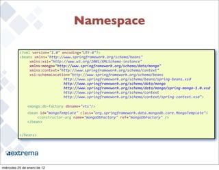 Namespace

                <?xml	
  version="1.0"	
  encoding="UTF-­‐8"?>
                <beans	
  xmlns="http://www.springframework.org/schema/beans"
                	
   xmlns:xsi="http://www.w3.org/2001/XMLSchema-­‐instance"	
  
                	
   xmlns:mongo="http://www.springframework.org/schema/data/mongo"
                	
   xmlns:context="http://www.springframework.org/schema/context"
                	
   xsi:schemaLocation="http://www.springframework.org/schema/beans	
  
                                      	
  	
  http://www.springframework.org/schema/beans/spring-­‐beans.xsd
                	
   	
     	
   	
   	
  	
  http://www.springframework.org/schema/data/mongo
                	
   	
     	
   	
   	
  	
  http://www.springframework.org/schema/data/mongo/spring-­‐mongo-­‐1.0.xsd
                     	
     	
   	
   	
  	
  http://www.springframework.org/schema/context
                	
   	
     	
   	
   	
  	
  http://www.springframework.org/schema/context/spring-­‐context.xsd">

                    <mongo:db-­‐factory	
  dbname="vts"/>
         	
         <bean	
  id="mongoTemplate"	
  class="org.springframework.data.mongodb.core.MongoTemplate">
         	
         	
   <constructor-­‐arg	
  name="mongoDbFactory"	
  ref="mongoDbFactory"	
  />
         	
         </bean>


                </beans>



                                                                                                                      37


miércoles 25 de enero de 12
 