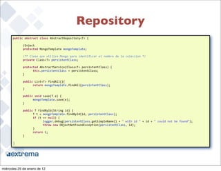Repository
      public	
  abstract	
  class	
  AbstractRepository<T>	
  {

      	
     @Inject
      	
     protected	
  MongoTemplate	
  mongoTemplate;
      	
  
      	
     /**	
  Clase	
  que	
  utiliza	
  Mongo	
  para	
  identificar	
  el	
  nombre	
  de	
  la	
  coleccion	
  */
      	
     private	
  Class<T>	
  persistentClass;

      	
     protected	
  AbstractService(Class<T>	
  persistentClass)	
  {
      	
     	
    this.persistentClass	
  =	
  persistentClass;
      	
     }

      	
     public	
  List<T>	
  findAll(){
      	
     	
    return	
  mongoTemplate.findAll(persistentClass);
      	
     }	
  

      	
     public	
  void	
  save(T	
  e)	
  {
      	
     	
    mongoTemplate.save(e);
      	
     }

      	
     public	
  T	
  findById(String	
  id)	
  {
      	
     	
    T	
  t	
  =	
  mongoTemplate.findById(id,	
  persistentClass);
      	
     	
    if	
  (t	
  ==	
  null)	
  {
      	
     	
    	
             logger.debug(persistentClass.getSimpleName()	
  +	
  "	
  with	
  id	
  "	
  +	
  id	
  +	
  "	
  could	
  not	
  be	
  found");
      	
     	
    	
             throw	
  new	
  ObjectNotFoundException(persistentClass,	
  id);
      	
     	
    }
      	
     	
    return	
  t;
      	
     }

      }

                                                                                                                                                                     39


miércoles 25 de enero de 12
 