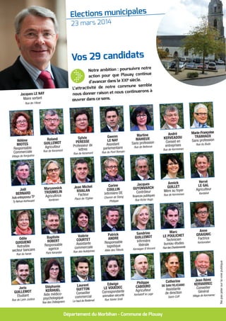 Elections municipales
Plouay
ensemble 23 mars 2014
Département du Morbihan - Commune de Plouay
Notre ambition : poursuivre notre
action pour que Plouay continue
d’avancer dans le XXIè
siècle.
L’attractivité de notre commune semble
nous donner raison et nous continuerons à
œuvrer dans ce sens.
Vos 29 candidats
Joël
BERNARD
Auto-entrepreneurTP
Ty Nehué-Kerhouant
Maryannick
TROUMELIN
Agricultrice
Kerlérien
Jean Michel
RIVALAN
Facteur
Place de l'Eglise
Corine
COULLIN
Infirmière DE
Chemin de Stang
Philippe
Jacques
GUYONVARCH
Contrôleur
finances publiques
Rue Victor Hugo
Annick
GUILLET
Mère au foyer
Rue de Kernivinen
Hervé
LE GAL
Agriculteur
Kerdalvé
Odile
GUIGUENO
Retraitée
secteur bancaire
Rue du haras
Baptiste
ROBERT
Responsable
agence
Park Kerandor
Valérie
COURTET
Assistante
commerciale
Rue des Aubépines
Patrick
ANDRE
Responsable
logistique
Allée des Tilleuls
Sandrine
GUILLEMOT
Infirmière
libérale
Kervegan St
Vincent
Marc
LE POULICHET
Technicien
bureau études
RuedesChardonnerets
Anne
GRAIGNIC
Factrice
Kerbonalen
Joris
GUILLEMOT
Etudiant
Rue de Lann Justice
Stéphanie
KERIHUEL
Aide médico-
psychologique
Rue des Châtaigniers
Laurent
GUITTON
Conseiller
commercial
Le haut de Rostervel
Edwige
LE VOUEDEC
Correspondante
animation sécurité
Rue Xavier Grall
Philippe
CABOURO
Agriculteur
Kerbaloff le Lage
Catherine
DE SAN FELICIANO
Assistante
de direction
Saint-Coff
Jean Rémi
KERVARREC
Conseiller
Général
Village de Kermarrec
Hélène
MIOTES
Responsable
Commerciale
Village de Kerguéno
Roland
GUILLEMOT
Agriculteur
Rue de Keramont
Sylvie
PERESSE
Professeur de
lettres
Rue de Keramont
Gwenn
LE NAY
Assistant
parlementaire
Rue du Pont Romain
Martine
MAHIEUX
Sans profession
Rue de Bellevue
André
KERVEADOU
Conseil en
entreprises
Rue de Kernivinen
Marie-Françoise
TRANVAUX
Sans profession
Rue du Budo
Jacques LE NAY
Maire sortant
Rue de l'Alvat
Nepasjetersurlavoiepublique
 