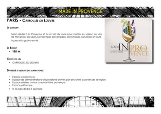 PARIS - Carrousel du Louvre
Le concept
Salon dédié à la Provence et à son art de vivre pour mettre en valeur: les vins
de Provence, les saveurs et senteurs provençales, les richesses culturelles et touris-
tiques et la gastronomie.
Le Budget
•	 180 K€
Choix du lieu
•	 CARROUSEL DU LOUVRE
Diversité et qualité des animations:
•	 Espace conférences
•	 Espace de démonstrations-dégustations animés par des chefs cuisiniers de la région
•	 Espace ateliers autour du savoir-faire provençal
•	 Espace pétanque
•	 le lounge dédié à la presse
MADE IN PROVENCE
 