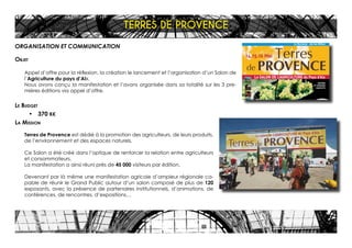 Terres
de PROVENCE
14.15.16 Mai
Le SALON DE L’AGRICULTURE du Pays d’Aix
La Duranne . Aix les Milles
ENTRÉE
ET PARKING
GRATUITS
Créditphoto:Wallis-CamilleMoirenc.GLAM0442915820
4x3 31/03/04 16:26 Page 1
ORGANISATION ET COMMUNICATION
Objet
Appel d’offre pour la réflexion, la création le lancement et l’organisation d’un Salon de
l’Agriculture du pays d’AIx.
Nous avons conçu la manifestation et l’avons organisée dans sa totalité sur les 3 pre-
mières éditions via appel d’offre.
Le Budget
•	 370 K€
La Mission
Terres de Provence est dédié à la promotion des agriculteurs, de leurs produits,
de l’environnement et des espaces naturels.
Ce Salon a été créé dans l’optique de renforcer la relation entre agriculteurs
et consommateurs.
La manifestation a ainsi réuni près de 45 000 visiteurs par édition.
Devenant par là même une manifestation agricole d’ampleur régionale ca-
pable de réunir le Grand Public autour d’un salon composé de plus de 120
exposants, avec la présence de partenaires institutionnels, d’animations, de
conférences, de rencontres, d’expositions…
TERRES DE PROVENCE
 