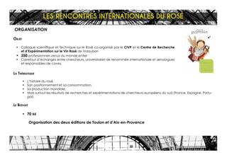 ORGANISATION
Objet
•	 Colloque scientifique et Technique sur le Rosé co-organisé par le CIVP et le Centre de Recherche
et d’Expérimentation sur le Vin Rosé de Vidauban
•	 350 professionnels venus du monde entier
•	 Carrefour d’échanges entre chercheurs, universitaires de renommée internationale et œnologues
et responsables de caves,
La Thématique
•	 L’histoire du rosé,
•	 Son positionnement et sa consommation,
•	 Sa production mondiale,
•	 Mais surtout les résultats de recherches et expérimentations de chercheurs européens du sud (France, Espagne, Portu-
gal).
Le Budget
•	 70 K€
Organisation des deux éditions de Toulon et d’Aix-en-Provence
LES RENCONTRES INTERNATIONALES DU ROSÉ
 