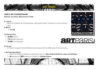 FOIRE D’ART CONTEMPORAINE
Création, Lancement, Organisation et Vente
Le concept
Foire d’Art moderne et contemporaine, salon grand Public, Carousel du Louvre et Grand
Palais
Le Budget
•	 2,3 M€
Les Chiffres Clefs
•	 35 000 visiteurs
•	 110 galeries exposants
•	 10 000 m2
d’exposition
Le petit plus
Art Paris a inauguré le Grand Palais lors de sa réouverture en 2006 après 10 ans de travaux.
+ Art Paris Abou-Dhabi :
•	 Foire d’art moderne réalisée en partenariat avec le « Abou Dhabi Authority for culture and Heritage ».
•	 60 exposants, 3 000 visiteurs sur invitation à l’Emirates Palace.
ART PARIS
 