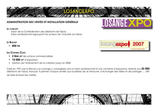 ADMINISTRATION DES VENTES ET INSTALLATION GÉNÉRALE
Le concept
Salon de la Confédération des débitants de Tabac
Salon professionnel regroupant les acteurs de l’industrie du tabac
Le Budget
•	 800 K€
Les Chiffres Clefs
•	 2 866 m2
de surface commercialisée
•	 10 000 m2
d’exposition
•	 Gestion de l’événement de sa création jusqu’en 2008
Créé en 1991 par la Revue « Le Losange », Losangexpo est un salon professionnel d’une centaine d’exposants, réservé aux 35 000
débitants de tabac français. Il permet chaque année aux buralistes de se retrouver, d’échanger des idées et de partager … afin
de faire évoluer leur métier.
LOSANGEXPO
 