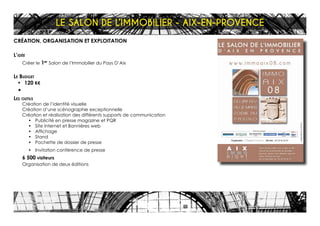 CRÉATION, ORGANISATION ET EXPLOITATION
L’idée
Créer le 1er
Salon de l’Immobilier du Pays D’Aix
Le Budget
•	 120 K€
•	
Les outils
Création de l’identité visuelle
Création d’une scénographie exceptionnelle
Création et réalisation des différents supports de communication
•	 Publicité en presse magazine et PQR
•	 Site internet et Bannières web
•	 Affichage
•	 Stand
•	 Pochette de dossier de presse
•	 Invitation conférence de presse
6 500 visiteurs
Organisation de deux éditions
LE SALON DE L’IMMOBILIER - AIX-EN-PROVENCE
 