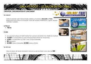 CRÉATION, ORGANISATION ET LANCEMENT
Le concept
Créer le premier salon Grand Public dédié au Football à Marseille et Paris.
Regroupant les acteurs du football: clubs de football, Fédérations, Ligues, équipe-
mentiers, matériel…
Le Budget
•	 700 K€
L’idée
•	 Un concept ludique et festif mettant en scène la diversité et la vitalité du football.
•	 10 000 m2
d’exposition au parc Floral de Paris (Porte de Vincennes).
•	 6 000 m2
d’exposition au Hall 1 Parc Chanot Marseille.
•	 80 exposants.
•	 22 000 visiteurs (Marseille) 35 000 visiteurs (Paris).
Le petit plus
Mise en place de terrain de beach soccer au sein du Salon avec plus de 500
tonnes de Sable.
GALAXY FOOT – LE SALON DU FOOTBALL
 