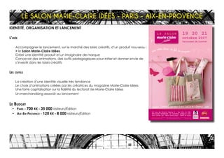 L E S A L O N
.lesalonmarieclaireidees.
19 - 20 - 21
octobre 2007
Carrousel du Louvre
99 rue de Rivoli Paris I - De 10h. à 19h.
Nocturne vendredi 19 octobre jusqu’à 21h.
Tarif entrée 10 - Métro Palais-Royal - Musée du Louvre
Billets en vente : Carrefour, Fnac, Géant, Le Bon Marché - 0 892 69 26 94 (0,34 TTC/mn)
www.Francebillet.com - www.carrefourspectacles.com - www.fnac.com
Créationgraphique:decanoisette@wanadoo.fr
IDENTITÉ, ORGANISATION ET LANCEMENT
L’idée
Accompagner le lancement, sur le marché des loisirs créatifs, d’un produit nouveau :
> le Salon Marie-Claire Idées
Créer une identité produit et un imaginaire de marque
Concevoir des animations, des outils pédagogiques pour initier et donner envie de
s’investir dans les loisirs créatifs
Les outils
La création d’une identité visuelle très tendance
Le choix d’animations créées par les créatrices du magazine Marie-Claire Idées
Une forte capitalisation sur la fidélité du lectorat de Marie-Claire Idées
Un merchandising associé au lancement
Le Budget
•	 Paris - 700 K€ - 35 000 visiteurs/Édition
•	 Aix-En-Provence - 120 K€ - 8 000 visiteurs/Édition
LE SALON MARIE-CLAIRE IDÉES - PARIS - AIX-EN-PROVENCE
 