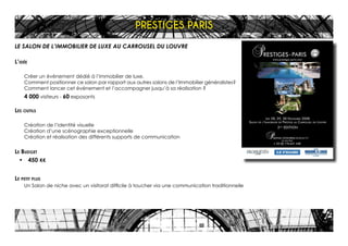 LE SALON DE L’IMMOBILIER DE LUXE AU CARROUSEL DU LOUVRE
L’idée
Créer un événement dédié à l’immobilier de luxe.
Comment positionner ce salon par rapport aux autres salons de l’Immobilier généralistes?
Comment lancer cet événement et l’accompagner jusqu’à sa réalisation ?
4 000 visiteurs - 60 exposants
Les outils
Création de l’identité visuelle
Création d’une scénographie exceptionnelle
Création et réalisation des différents supports de communication
Le Budget
•	 450 K€
Le petit plus
Un Salon de niche avec un visitorat difficile à toucher via une communication traditionnelle
PRESTIGES PARIS
 