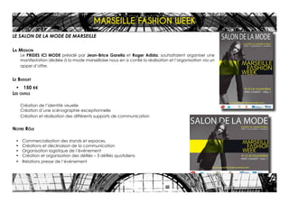 LE SALON DE LA MODE DE MARSEILLE
La Mission
Le PRIDES ICI MODE présidé par Jean-Brice Garella et Roger Adida, souhaitaient organiser une
manifestation dédiée à la mode marseillaise nous en a confié la réalisation et l’organisation via un
appel d’offre.
Le Budget
•	 150 K€
Les outils
Création de l’identité visuelle
Création d’une scénographie exceptionnelle
Création et réalisation des différents supports de communication
Notre Rôle
•	 Commercialisation des stands et espaces,
•	 Créations et déclinaison de la communication
•	 Organisation logistique de l’événement
•	 Création et organisation des défilés – 3 défilés quotidiens
•	 Relations presse de l’événement
MARSEILLE FASHION WEEK
 