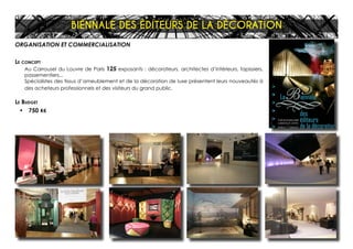 ORGANISATION ET COMMERCIALISATION
Le concept
Au Carrousel du Louvre de Paris 125 exposants : décorateurs, architectes d’intérieurs, tapissiers,
passementiers...
Spécialistes des tissus d’ameublement et de la décoration de luxe présentent leurs nouveautés à
des acheteurs professionnels et des visiteurs du grand public.
Le Budget
•	 750 K€
BIÉNNALE DES ÉDITEURS DE LA DÉCORATION
 