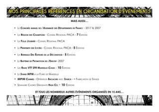 MAIS AUSSI....
•	 Le Congrés annuel de l’Assemblée des Départements de France - 2017 & 2007
•	 La Région des Champions - Conseil Régional PACA - 7 Éditions
•	 La Folle Journée - Conseil Régional PACA
•	 Le Printemps des Lycées - Conseil Régional PACA - 5 Éditions
•	 La Biennale Des Éditeurs de la Décoration - 5 Éditions
•	 Le Baptême de Promotion de l’Ensosp -2007
•	 Les Raids VTT SFR Marseille-Cassis - 10 Éditions
•	 Le Stand MPM à la Foire de Marseille
•	 MIPIM Cannes - Opération Bacacier avec Starck - + Fabrication de Stands
•	 Séminaire Cadres Dirigeants High Co - 10 Éditions
ET TOUS LES NOMBREUX AUTRES ÉVÉNEMENTS ORGANISÉS EN 15 ANS....
NOS PRINCIPALES RÉFÉRENCES EN ORGANISATION D’ÉVÉNEMENTS
 